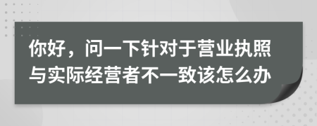 你好，问一下针对于营业执照与实际经营者不一致该怎么办