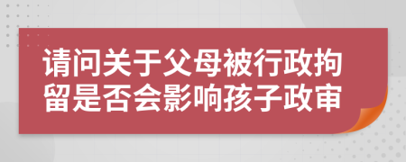请问关于父母被行政拘留是否会影响孩子政审
