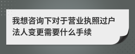我想咨询下对于营业执照过户法人变更需要什么手续