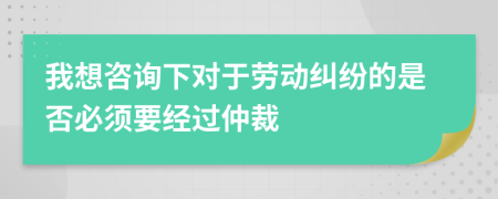 我想咨询下对于劳动纠纷的是否必须要经过仲裁
