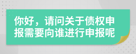 你好，请问关于债权申报需要向谁进行申报呢