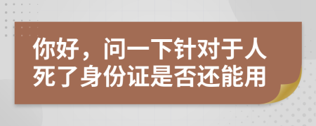 你好，问一下针对于人死了身份证是否还能用