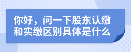 你好，问一下股东认缴和实缴区别具体是什么