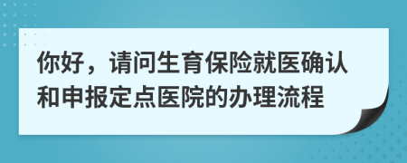 你好，请问生育保险就医确认和申报定点医院的办理流程