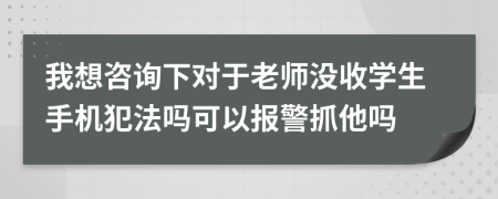 我想咨询下对于老师没收学生手机犯法吗可以报警抓他吗