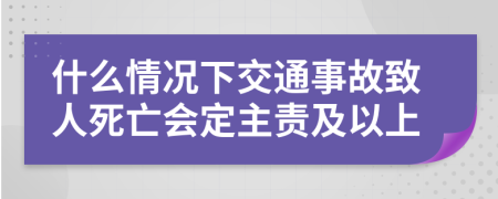 什么情况下交通事故致人死亡会定主责及以上