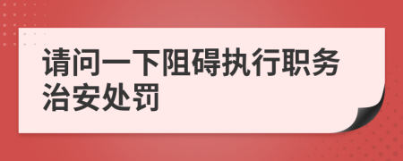 请问一下阻碍执行职务治安处罚