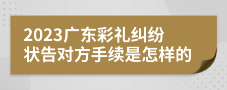 2023广东彩礼纠纷状告对方手续是怎样的