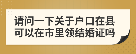 请问一下关于户口在县可以在市里领结婚证吗