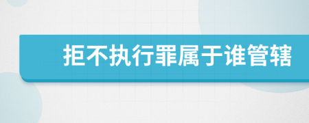 拒不执行罪属于谁管辖
