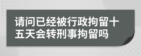 请问已经被行政拘留十五天会转刑事拘留吗