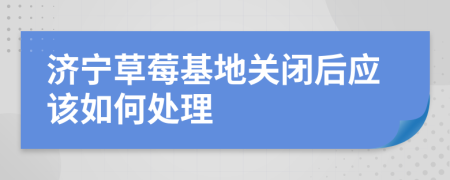 济宁草莓基地关闭后应该如何处理