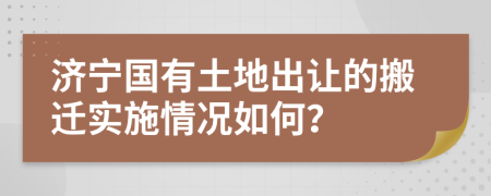 济宁国有土地出让的搬迁实施情况如何？