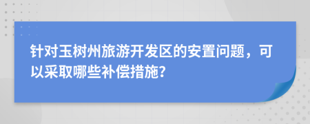 针对玉树州旅游开发区的安置问题，可以采取哪些补偿措施？