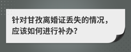 针对甘孜离婚证丢失的情况，应该如何进行补办？