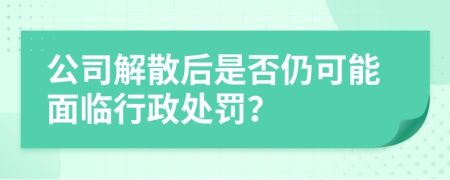 公司解散后是否仍可能面临行政处罚？