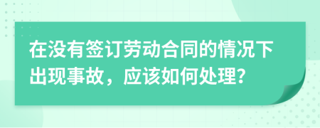 在没有签订劳动合同的情况下出现事故，应该如何处理？