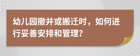 幼儿园撤并或搬迁时，如何进行妥善安排和管理？