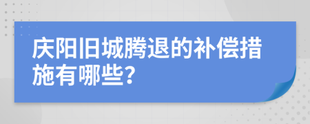 庆阳旧城腾退的补偿措施有哪些？