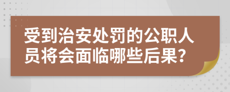 受到治安处罚的公职人员将会面临哪些后果？