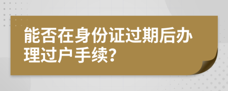 能否在身份证过期后办理过户手续？