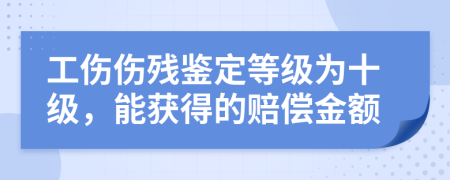 工伤伤残鉴定等级为十级，能获得的赔偿金额