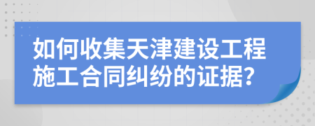 如何收集天津建设工程施工合同纠纷的证据？