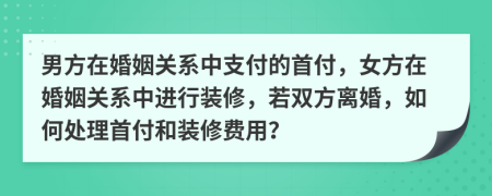 男方在婚姻关系中支付的首付，女方在婚姻关系中进行装修，若双方离婚，如何处理首付和装修费用？