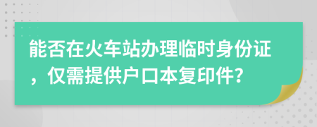 能否在火车站办理临时身份证，仅需提供户口本复印件？