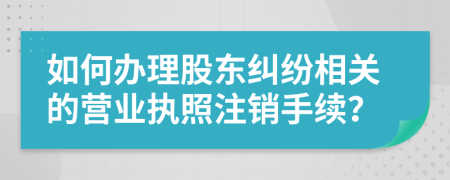 如何办理股东纠纷相关的营业执照注销手续？