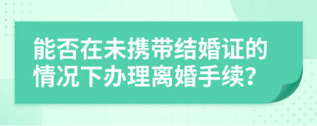能否在未携带结婚证的情况下办理离婚手续？