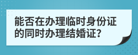 能否在办理临时身份证的同时办理结婚证？