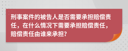 刑事案件的被告人是否需要承担赔偿责任，在什么情况下需要承担赔偿责任，赔偿责任由谁来承担？