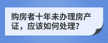 购房者十年未办理房产证，应该如何处理？