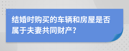 结婚时购买的车辆和房屋是否属于夫妻共同财产？