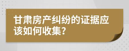 甘肃房产纠纷的证据应该如何收集？