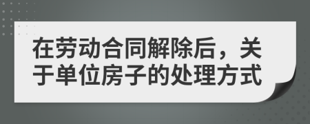 在劳动合同解除后，关于单位房子的处理方式