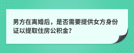 男方在离婚后，是否需要提供女方身份证以提取住房公积金？