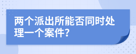两个派出所能否同时处理一个案件？