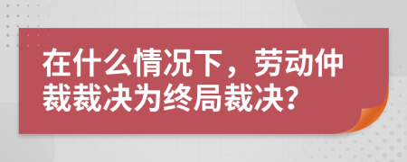 在什么情况下，劳动仲裁裁决为终局裁决？
