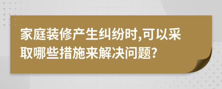 家庭装修产生纠纷时,可以采取哪些措施来解决问题?