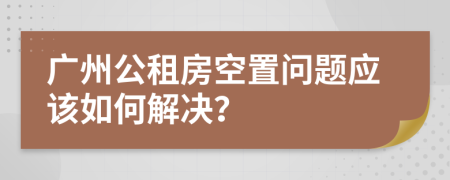 广州公租房空置问题应该如何解决？