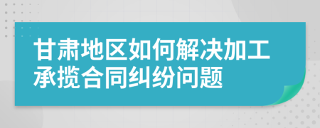 甘肃地区如何解决加工承揽合同纠纷问题