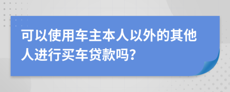 可以使用车主本人以外的其他人进行买车贷款吗？