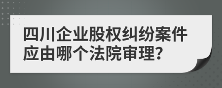 四川企业股权纠纷案件应由哪个法院审理？