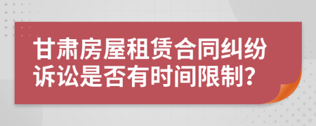 甘肃房屋租赁合同纠纷诉讼是否有时间限制？