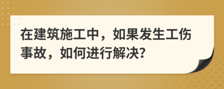 在建筑施工中，如果发生工伤事故，如何进行解决？
