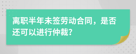 离职半年未签劳动合同，是否还可以进行仲裁？