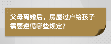 父母离婚后，房屋过户给孩子需要遵循哪些规定？