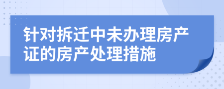 针对拆迁中未办理房产证的房产处理措施